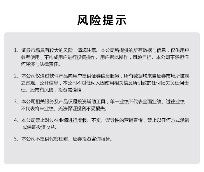 风险提示  1、证券市场具有较大的风险，请您注意。公司所提供的所有数据与信息，仅供用户参考使用 ,不构成用户进行投资操作的,用户据此操作，风险自担，公司不承担任何经济与法
    律责任。
      
    2、本公司仅通过软件产品向用户提供证券信息服务，所有数据均来自证券市场所披露之客观、公开信息，本公司不对任何人因使用相关信息所引致的任何损失负任何责任。股市有风险，投资需谨慎！ 
      
    3、	本公司相关服务及产品仅是投资辅助工具，单一业绩不代表全面业绩、过往业绩不代表将来业绩、无法保证投资不受损失。
      
    4、本公司禁止对过往业绩进行虚假、不实、误导性的营销宣传，禁止以任何方式承诺或保证投资收益
      
    5、本公司不提供代客理财、证券投资咨询服务。